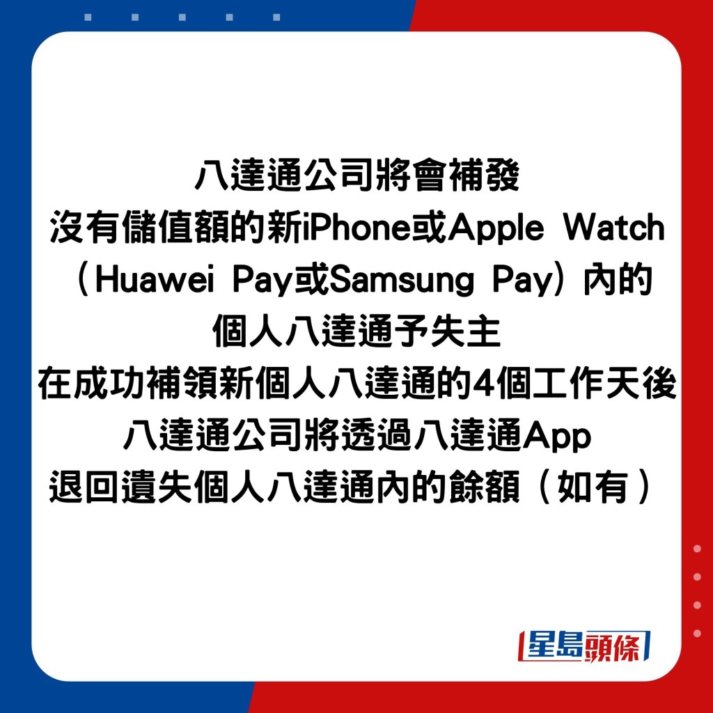 八達通公司將會補發 沒有儲值額的新iPhone或Apple Watch（Huawei Pay或Samsung Pay) 內的 個人八達通予失主 在成功補領新個人八達通的4個工作天後 八達通公司將透過八達通App 退回遺失個人八達通內的餘額（如有）