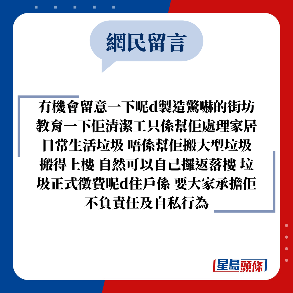 网民留言：有机会留意一下呢d制造惊吓的街坊 教育一下佢清洁工只系帮佢处理家居日常生活垃圾 唔系帮佢搬大型垃圾 搬得上楼 自然可以自己攞返落楼 垃圾正式徵费呢d住户系 要大家承担佢不负责任及自私行为