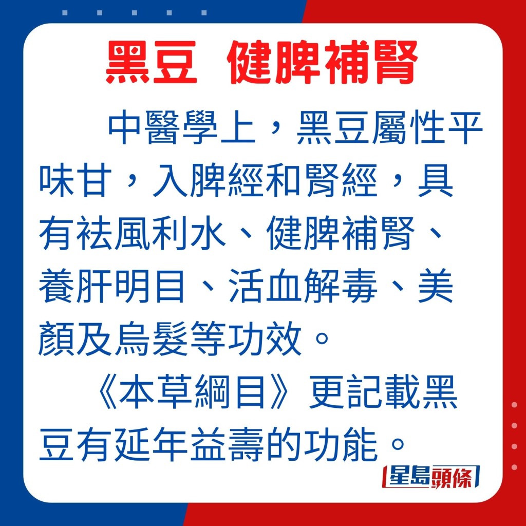 中醫學上,屬性平味甘的黑豆,入脾經和腎經,具有袪風利水、健脾補腎、養肝明目、活血解毒、美顏及烏髮等功效。《本草綱目》更記載黑豆有延年益壽的功能。