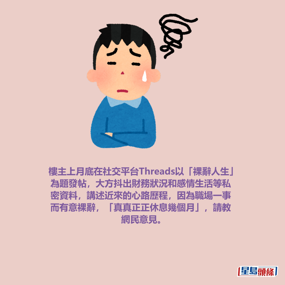 樓主上月底在社交平台Threads以「裸辭人生」 為題發帖,大方抖出財務狀況和感情生活等私 密資料,講述近來的心路歷程,因為職場一事 而有意裸辭,「真真正正休息幾個月」,請教 網民意見。 樓主上月底在社交平台Threads以「裸辭人生」 為題發帖,大方抖出財務狀況和感情生活等私 密資料,講述近來的心路歷程,因為職場一事 而有意裸辭,「真真正正休息幾個月」,請教 網民意見。