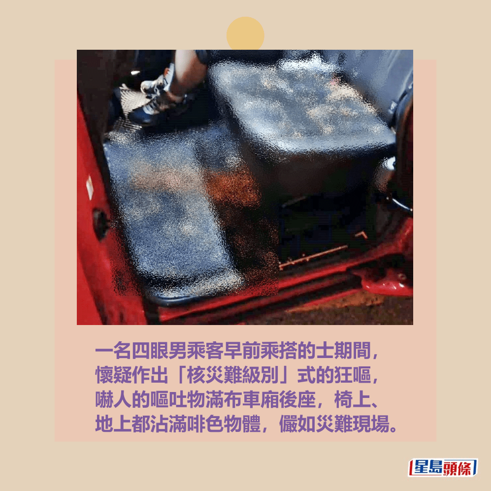 一名四眼男乘客早前乘搭的士期間, 懷疑作出「核災難級別」式的狂嘔, 嚇人的嘔吐物滿布車廂後座,椅上、 地上都沾滿啡色物體,儼如災難現場。fb「車cam L(香港群組)」截圖 一名四眼男乘客早前乘搭的士期間, 懷疑作出「核災難級別」式的狂嘔, 嚇人的嘔吐物滿布車廂後座,椅上、 地上都沾滿啡色物體,儼如災難現場。fb「車cam L(香港群組)」截圖