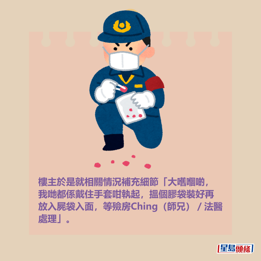 樓主於是就相關情況補充細節「大嚿嗰啲, 我哋都係戴住手套咁執起,搵個膠袋裝好再 放入屍袋入面,等殮房Ching(師兄)/法醫 處理」。 樓主於是就相關情況補充細節「大嚿嗰啲, 我哋都係戴住手套咁執起,搵個膠袋裝好再 放入屍袋入面,等殮房Ching(師兄)/法醫 處理」。