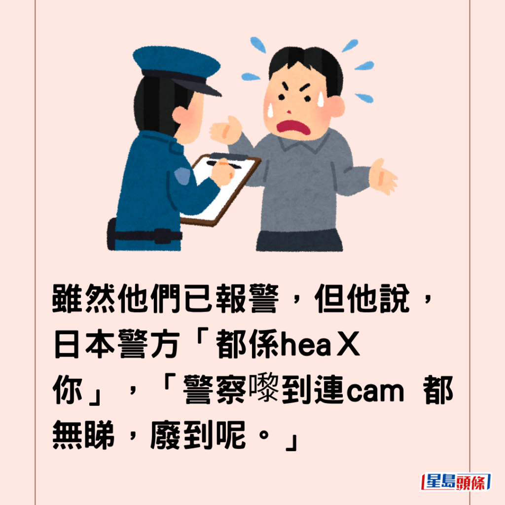 雖然他們已報警，但他說，日本警方「都係heaＸ你」，「警察嚟到連cam 都無睇，廢到呢。」