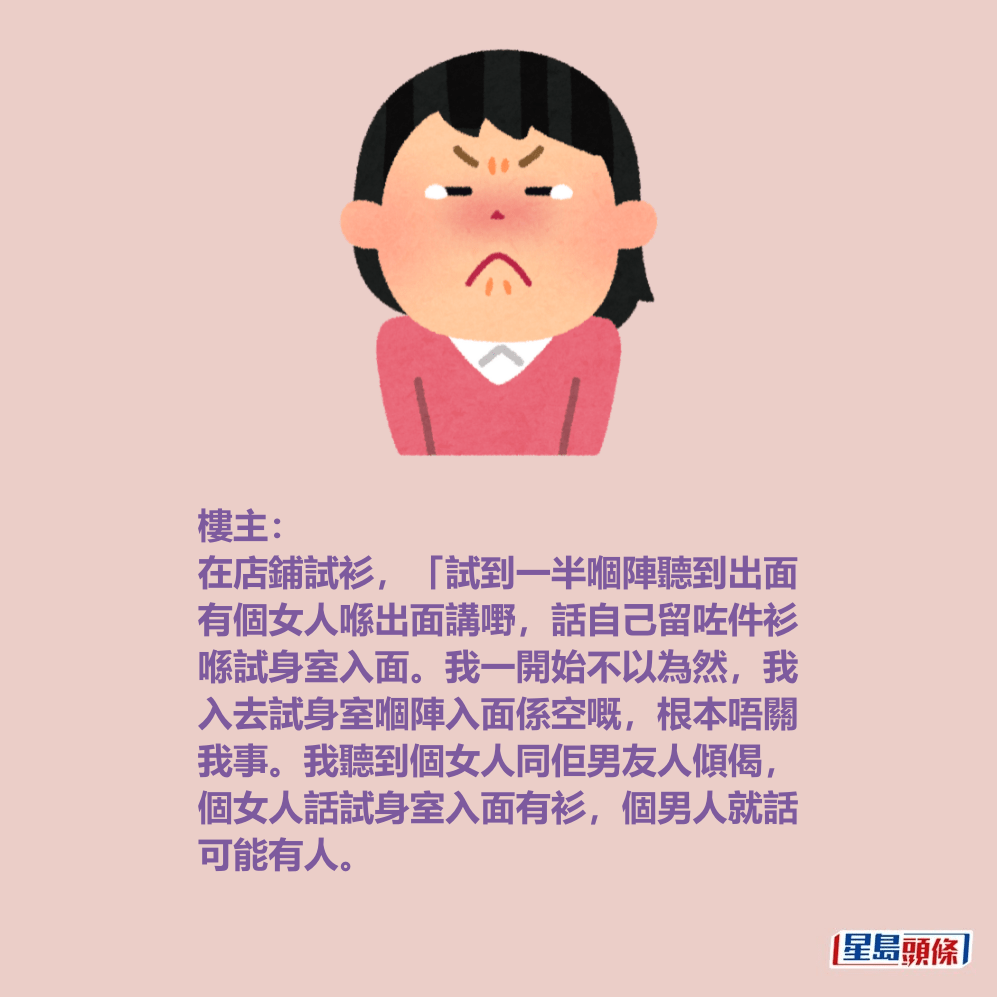樓主: 在店鋪試衫,「試到一半嗰陣聽到出面 有個女人喺出面講嘢,話自己留咗件衫 喺試身室入面。我一開始不以為然,我 入去試身室嗰陣入面係空嘅,根本唔關 我事。我聽到個女人同佢男友人傾偈, 個女人話試身室入面有衫,個男人就話 可能有人。 樓主: 在店鋪試衫,「試到一半嗰陣聽到出面 有個女人喺出面講嘢,話自己留咗件衫 喺試身室入面。我一開始不以為然,我 入去試身室嗰陣入面係空嘅,根本唔關 我事。我聽到個女人同佢男友人傾偈, 個女人話試身室入面有衫,個男人就話 可能有人。