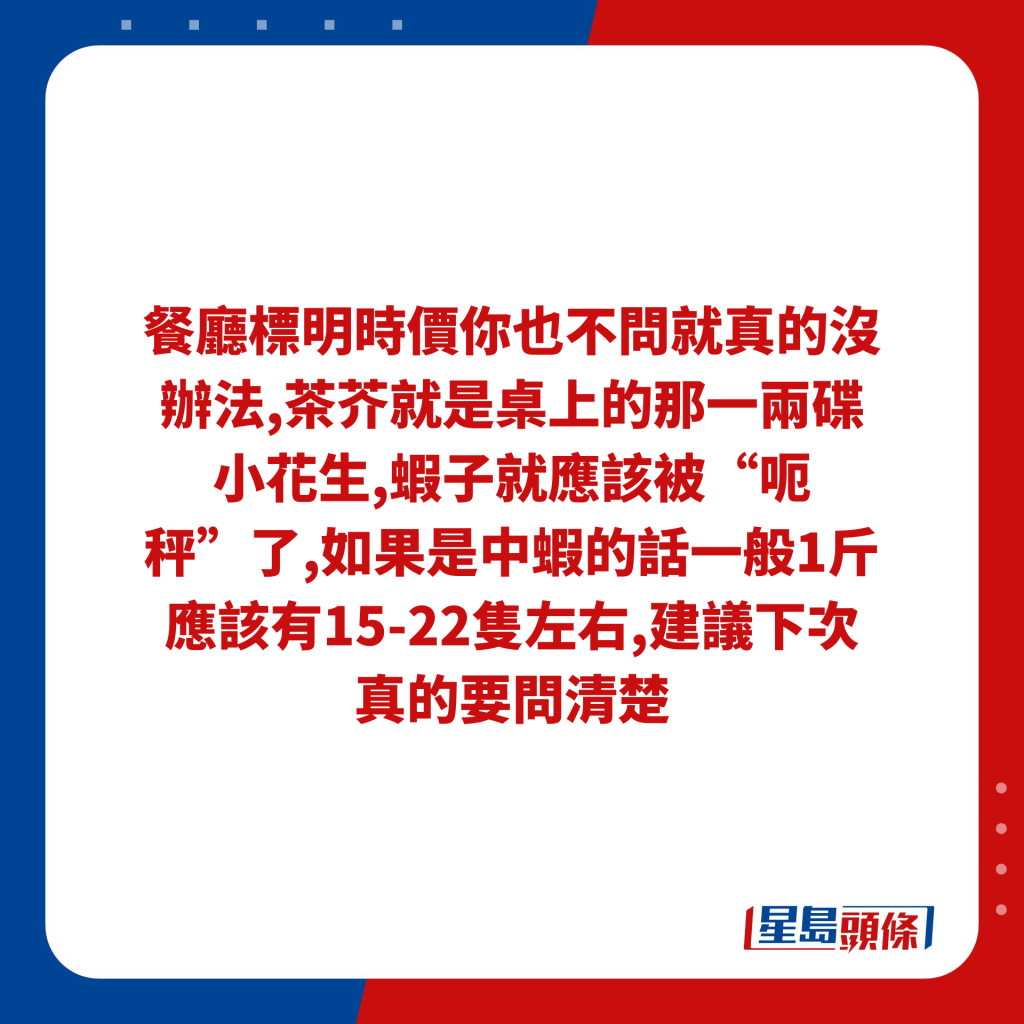 餐厅标明时价你也不问就真的没办法,茶芥就是桌上的那一两碟小花生,虾子就应该被“呃秤”了,如果是中虾的话一般1斤应该有15-22只左右,建议下次真的要问清楚