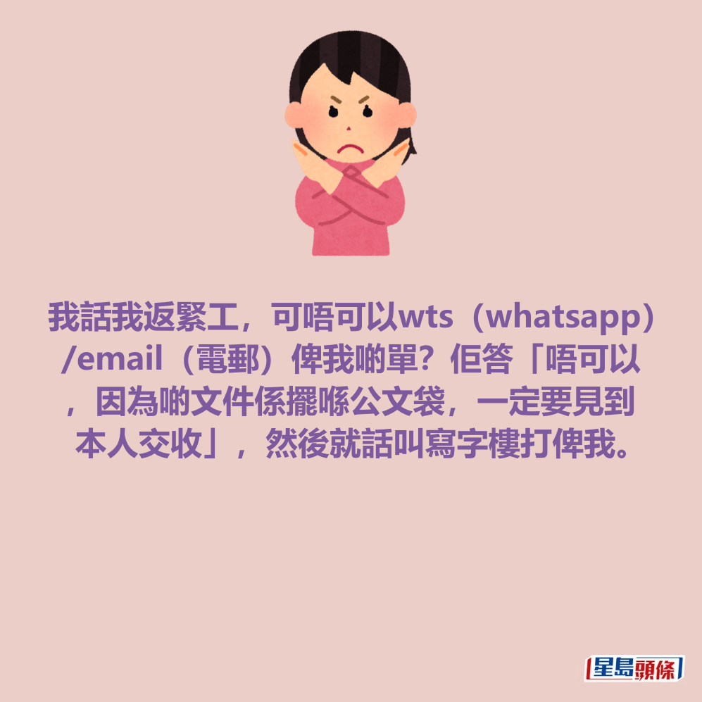 我話我返緊工，可唔可以wts（whatsapp） /email（電郵）俾我啲單？佢答「唔可以 ，因為啲文件係擺喺公文袋，一定要見到 本人交收」，然後就話叫寫字樓打俾我。