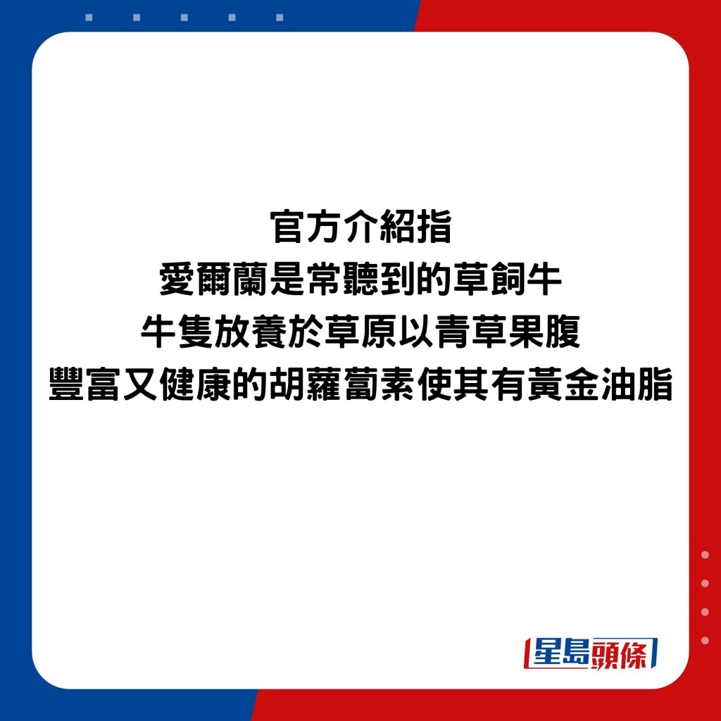 官方介绍指 爱尔兰是常听到的草饲牛 牛只放养于草原以青草果腹 丰富又健康的胡萝卜素使其有黄金油脂