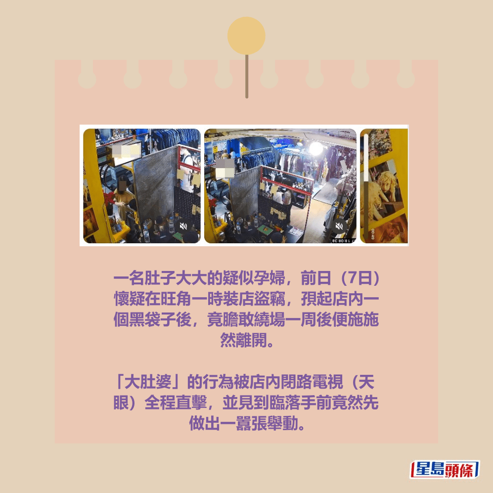 一名肚子大大的疑似孕婦,前日(7日) 懷疑在旺角一時裝店盜竊,孭起店內一 個黑袋子後,竟膽敢繞場一周後便施施 然離開。 「大肚婆」的行為被店內閉路電視(天 眼)全程直擊,並見到臨落手前竟然先 做出一囂張舉動。Threads截圖 一名肚子大大的疑似孕婦,前日(7日) 懷疑在旺角一時裝店盜竊,孭起店內一 個黑袋子後,竟膽敢繞場一周後便施施 然離開。 「大肚婆」的行為被店內閉路電視(天 眼)全程直擊,並見到臨落手前竟然先 做出一囂張舉動。Threads截圖