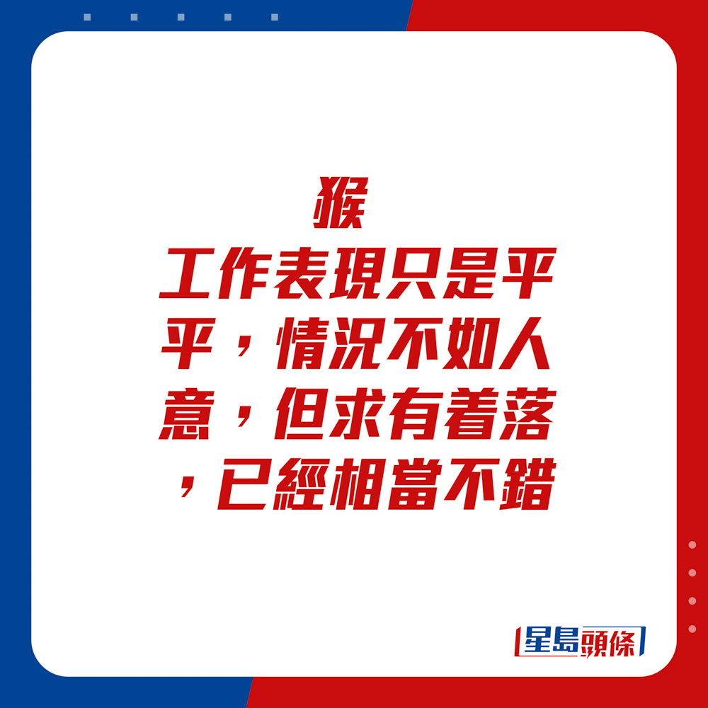 生肖运程 - 	猴：	工作表现只是平平，情况不如人意，但求有着落，已经相当不错。