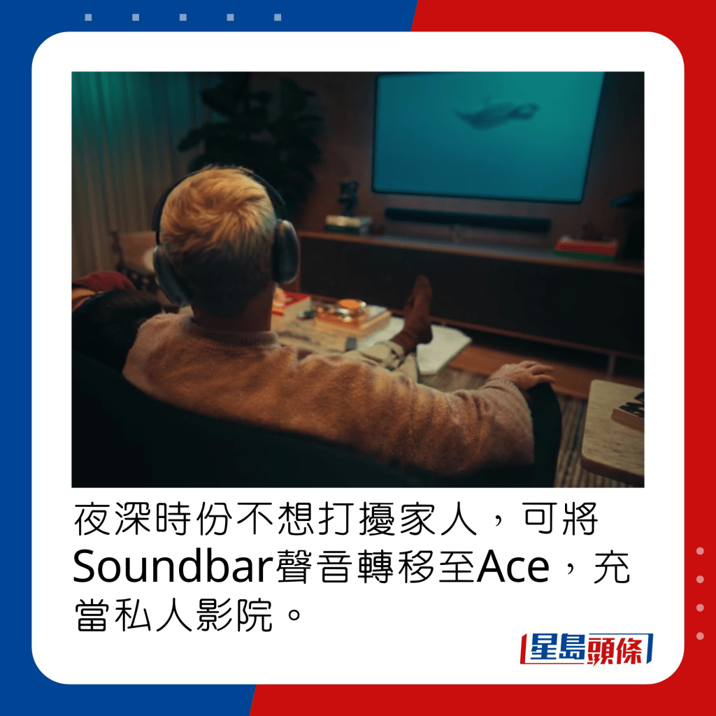 夜深时份不想打扰家人，可将Soundbar声音转移至Ace，充当私人影院。