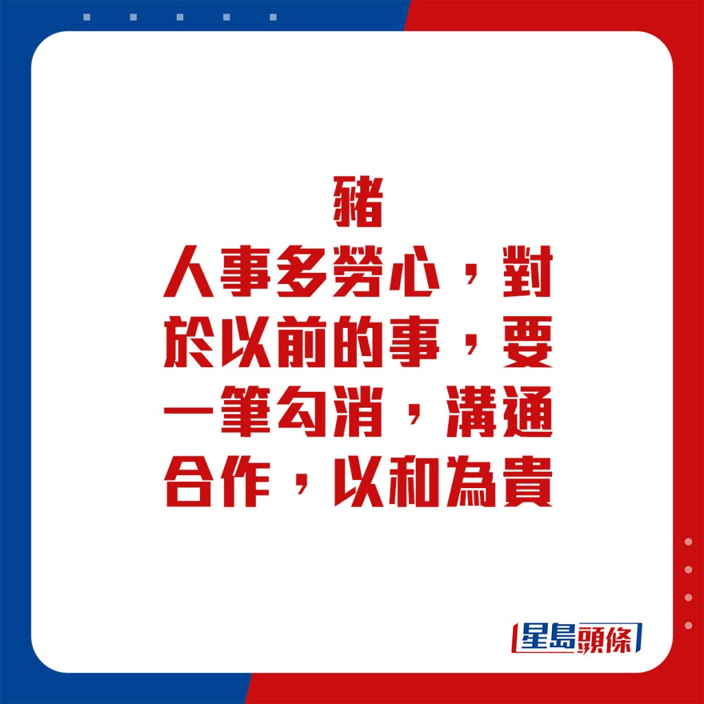 生肖運程 - 	豬：	人事多勞心。對於以前的事，要一筆勾消，溝通合作，以和為貴。