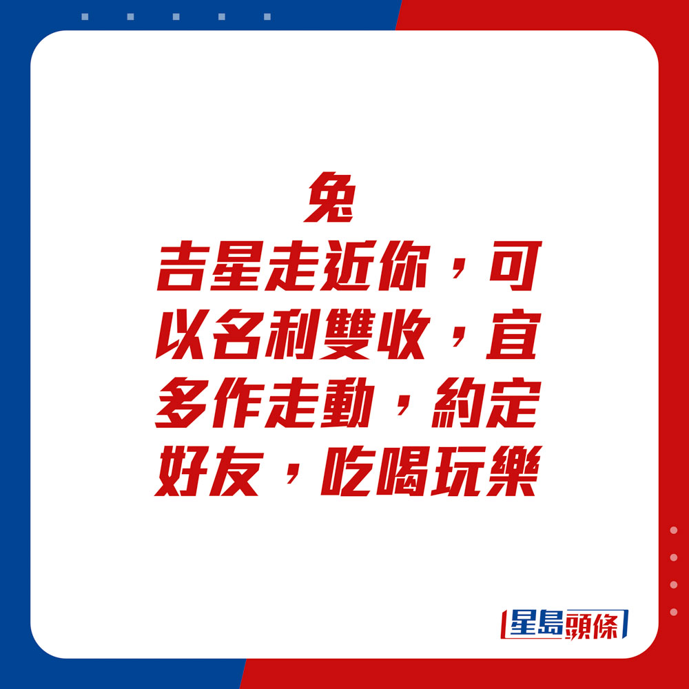 生肖运程 - 兔：吉星走近你，可以名利双收，宜多作走动。约定好友，吃喝玩乐。