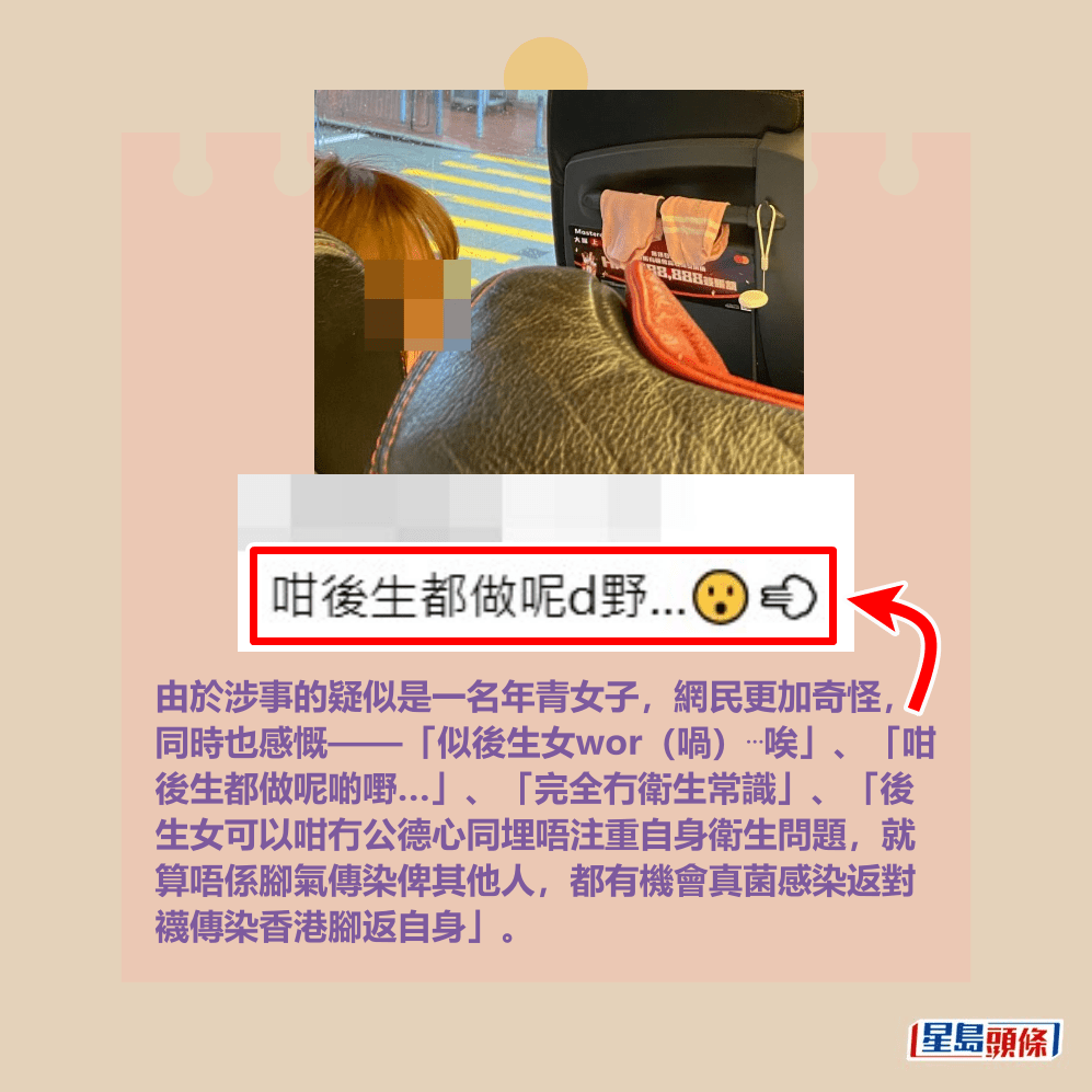 由於涉事的疑似是一名年青女子,網民更加奇怪, 同時也感慨——「似後生女wor(喎)⋯唉」、「咁 後生都做呢啲嘢…」、「完全冇衛生常識」、「後 生女可以咁冇公德心同埋唔注重自身衛生問題,就 算唔係腳氣傳染俾其他人,都有機會真菌感染返對 襪傳染香港腳返自身」。Threads截圖 由於涉事的疑似是一名年青女子,網民更加奇怪, 同時也感慨——「似後生女wor(喎)⋯唉」、「咁 後生都做呢啲嘢…」、「完全冇衛生常識」、「後 生女可以咁冇公德心同埋唔注重自身衛生問題,就 算唔係腳氣傳染俾其他人,都有機會真菌感染返對 襪傳染香港腳返自身」。Threads截圖