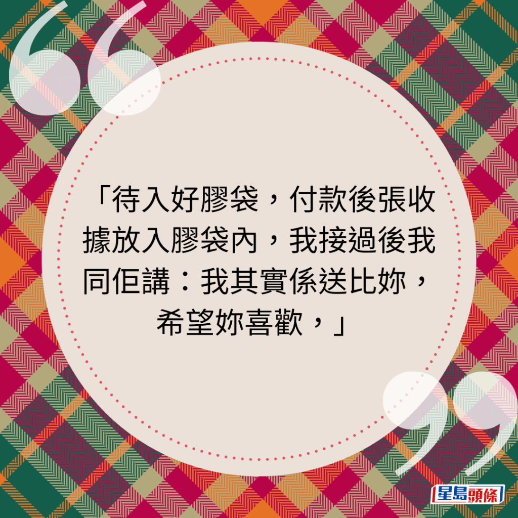 待入好膠袋，付款後張收據放入膠袋內，我接過後我同佢講：我其實係送比妳，希望妳喜歡，