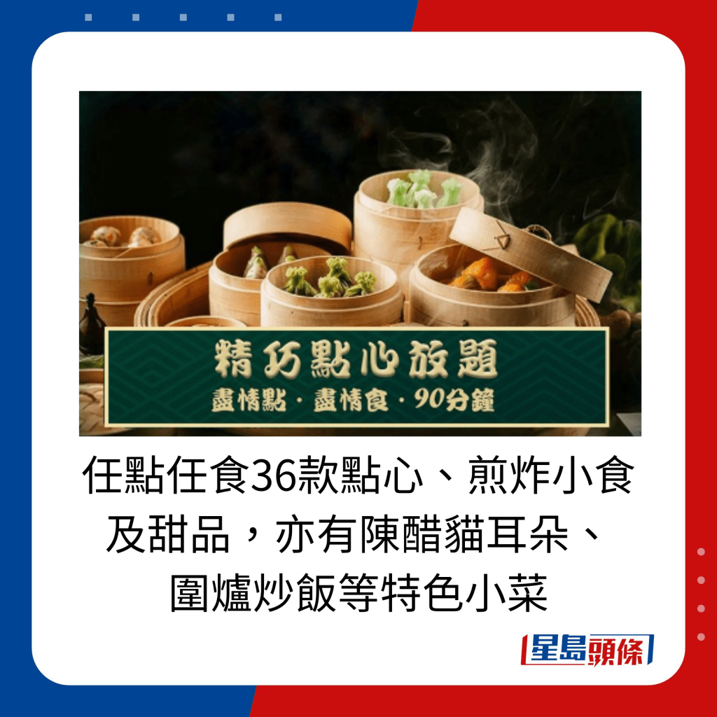 任點任食36款點心、煎炸小食及甜品，亦有陳醋貓耳朵、圍爐炒飯等特色小菜