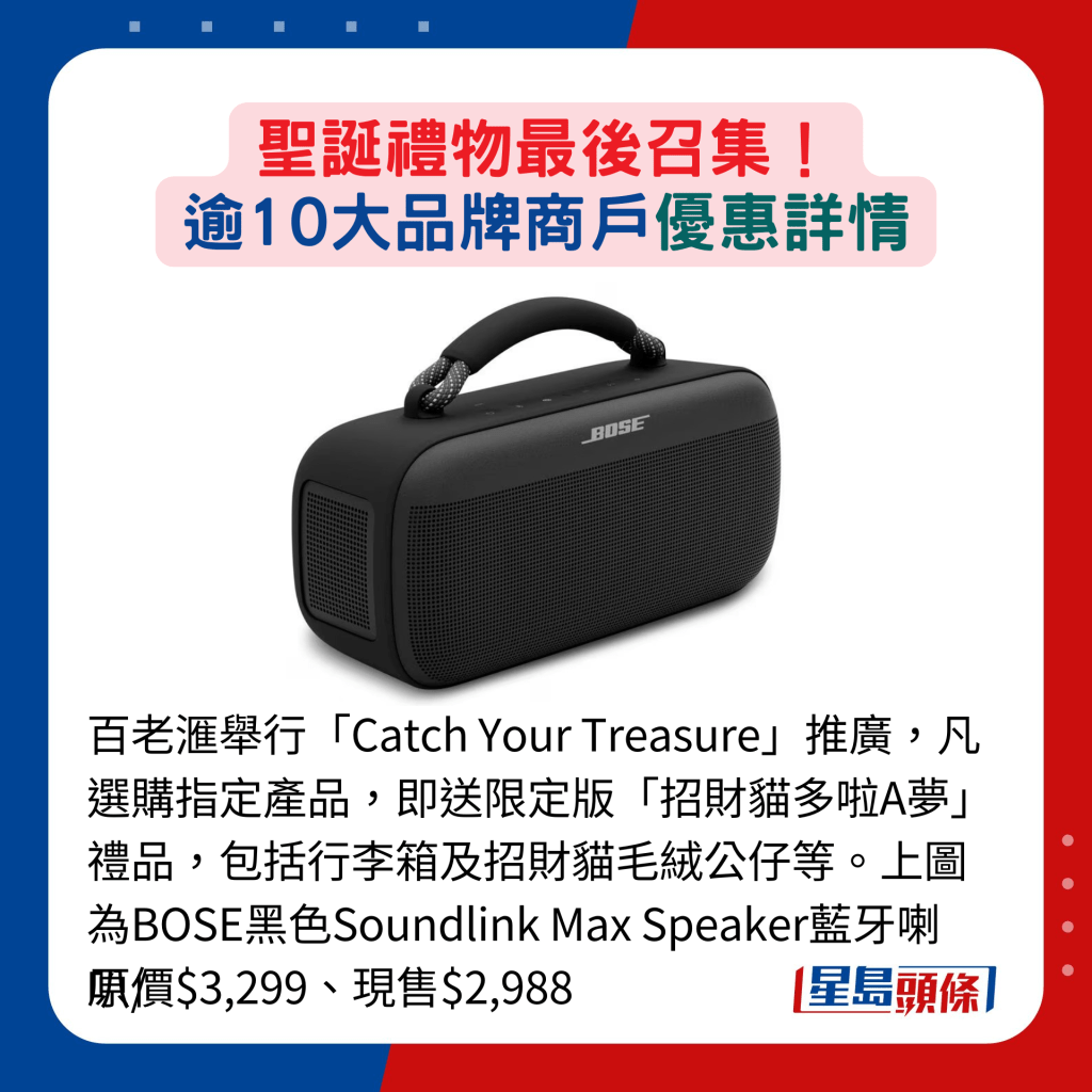 百老滙举行「Catch Your Treasure」推广，凡选购指定产品，即送限定版「招财猫多啦A梦」礼品，包括行李箱及招财猫毛绒公仔等。上图为BOSE黑色Soundlink Max Speaker蓝牙喇叭/原价$3,299、现售$2,988