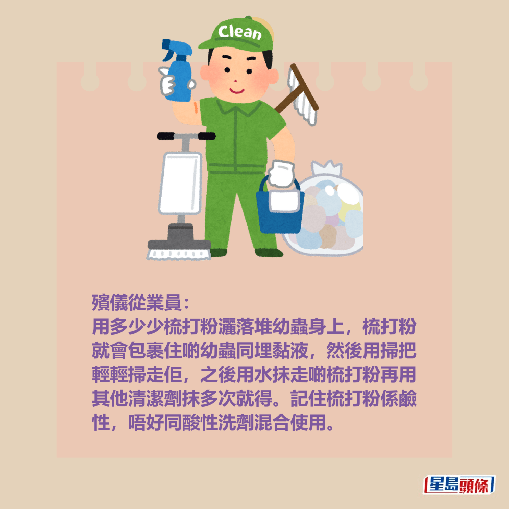 殯儀從業員: 用多少少梳打粉灑落堆幼蟲身上,梳打粉 就會包裹住啲幼蟲同埋黏液,然後用掃把 輕輕掃走佢,之後用水抹走啲梳打粉再用 其他清潔劑抹多次就得。記住梳打粉係鹼 性,唔好同酸性洗劑混合使用。 殯儀從業員: 用多少少梳打粉灑落堆幼蟲身上,梳打粉 就會包裹住啲幼蟲同埋黏液,然後用掃把 輕輕掃走佢,之後用水抹走啲梳打粉再用 其他清潔劑抹多次就得。記住梳打粉係鹼 性,唔好同酸性洗劑混合使用。