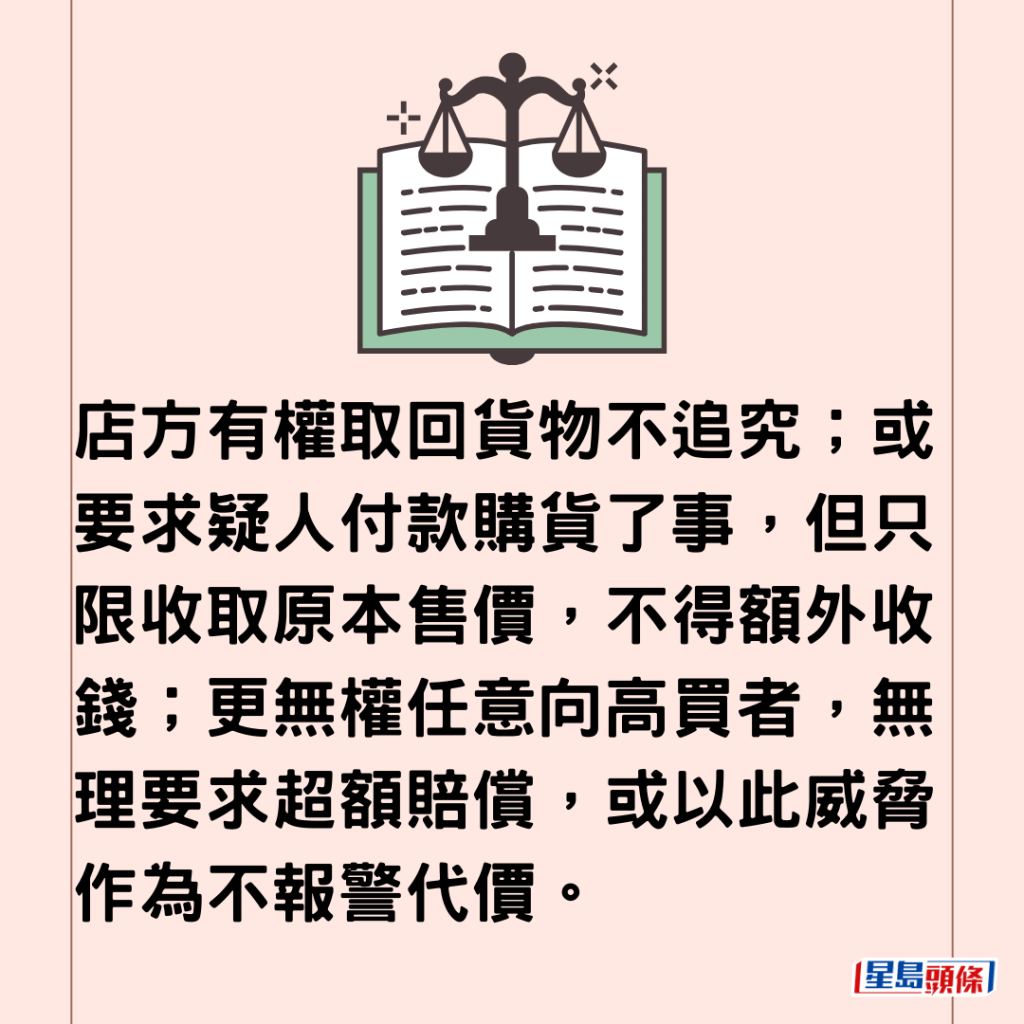  店方有權取回貨物不追究；或要求疑人付款購貨了事，但只限收取原本售價，不得額外收錢；更無權任意向高買者，無理要求超額賠償，或以此威脅作為不報警代價。