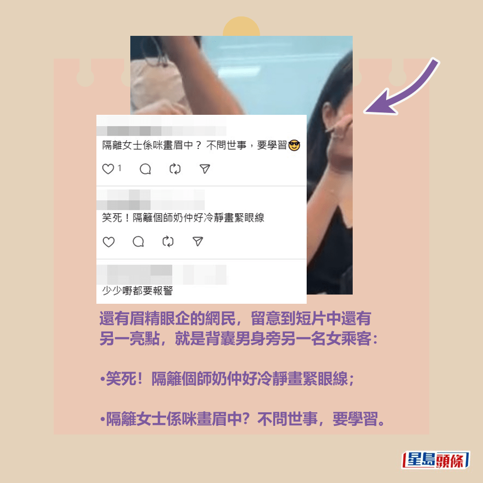 還有眉精眼企的網民,留意到短片中還有 另一亮點,就是背囊男身旁另一名女乘客: •笑死!隔籬個師奶仲好冷靜畫緊眼線; •隔籬女士係咪畫眉中?不問世事,要學習。Threads截圖 還有眉精眼企的網民,留意到短片中還有 另一亮點,就是背囊男身旁另一名女乘客: •笑死!隔籬個師奶仲好冷靜畫緊眼線; •隔籬女士係咪畫眉中?不問世事,要學習。Threads截圖