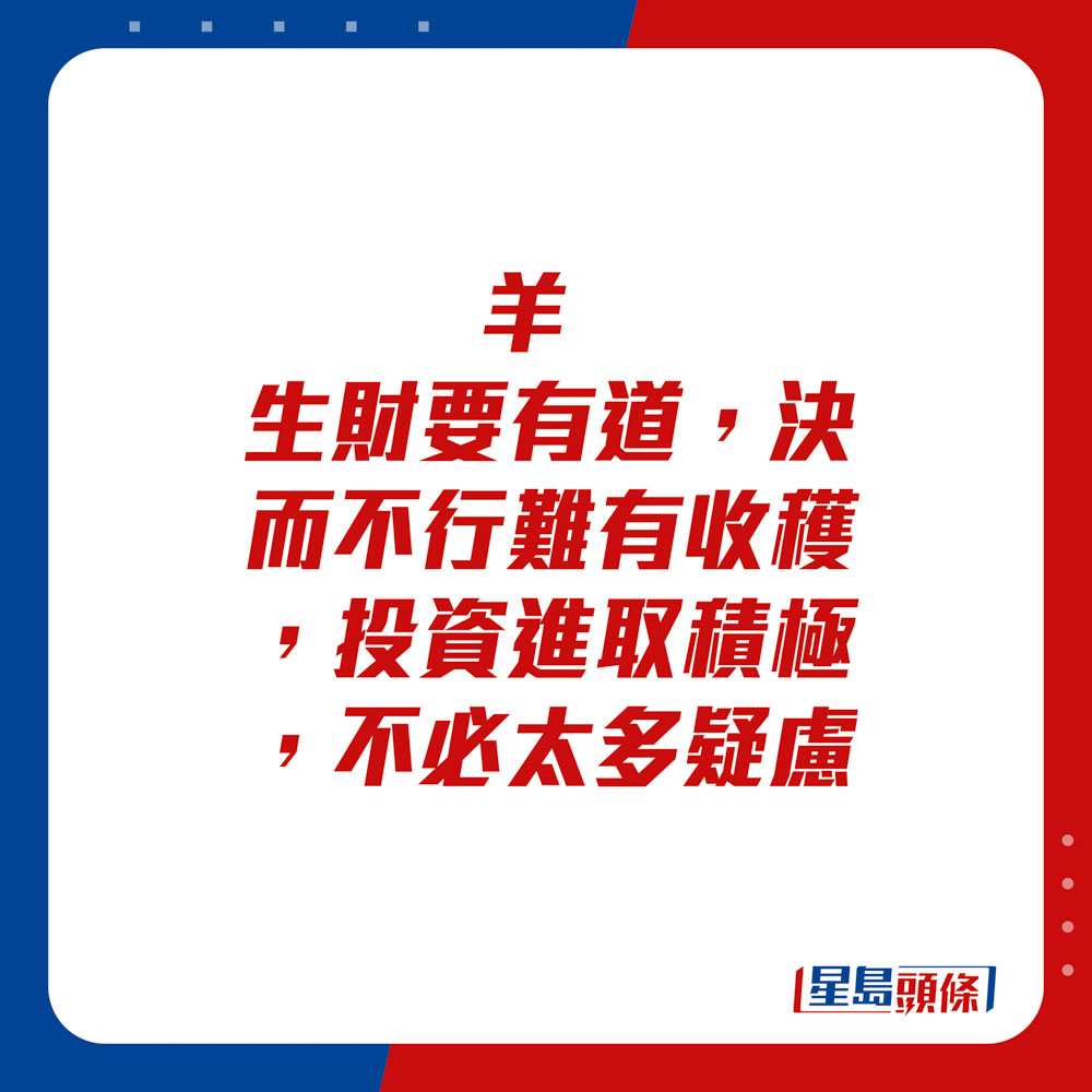 生肖運程 - 	羊：	生財要有道，決而不行難有收穫，投資進取積極，不必太多疑慮。