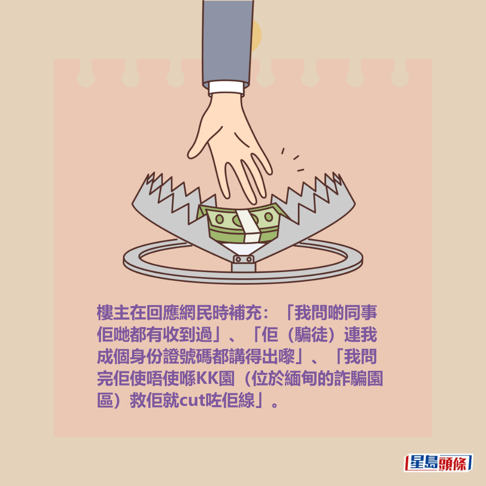 樓主在回應網民時補充:「我問啲同事 佢哋都有收到過」、「佢(騙徒)連我 成個身份證號碼都講得出嚟」、「我問 完佢使唔使喺KK園(位於緬甸的詐騙園 區)救佢就cut咗佢線」。 樓主在回應網民時補充:「我問啲同事 佢哋都有收到過」、「佢(騙徒)連我 成個身份證號碼都講得出嚟」、「我問 完佢使唔使喺KK園(位於緬甸的詐騙園 區)救佢就cut咗佢線」。