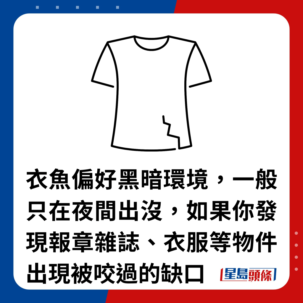 衣魚偏好黑暗環境，一般只在夜間出沒，如果你發現報章雜誌、衣服等物件出現被咬過的缺口