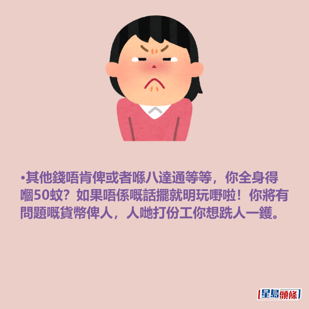•其他錢唔肯俾或者喺八達通等等,你全身得 嗰50蚊?如果唔係嘅話擺就明玩嘢啦!你將有 問題嘅貨幣俾人,人哋打份工你想跣人一鑊。 •其他錢唔肯俾或者喺八達通等等,你全身得 嗰50蚊?如果唔係嘅話擺就明玩嘢啦!你將有 問題嘅貨幣俾人,人哋打份工你想跣人一鑊。