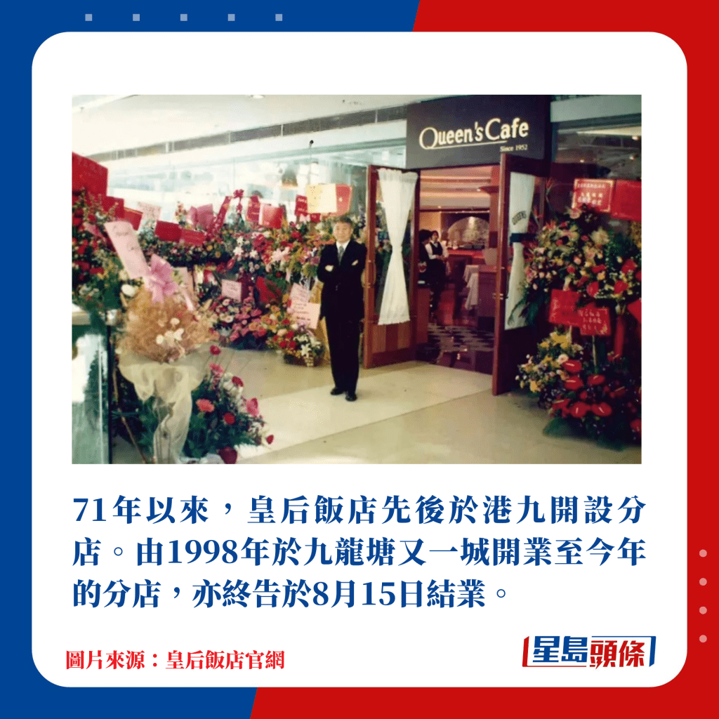 71年以来，皇后饭店先后于港九开设分店，可惜继湾仔店于2021年结业后，由1998年于九龙塘又一城开业至今年的分店亦终告于8月15日结业。