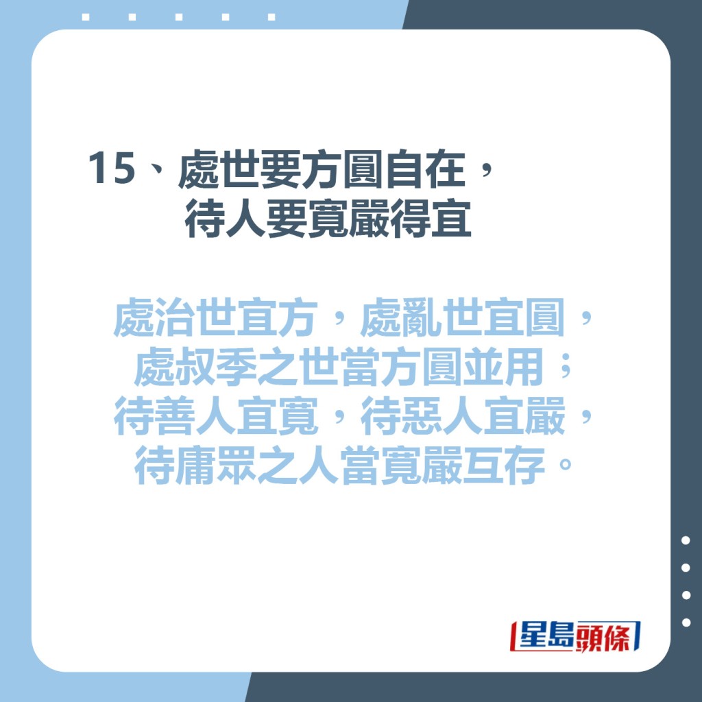 15、處世要方圓自在，待人要寬嚴得宜  處治世宜方，處亂世宜圓，  處叔季之世當方圓並用;  待善人宜寬，待惡人宜嚴，  待庸眾之人當寬嚴互存。