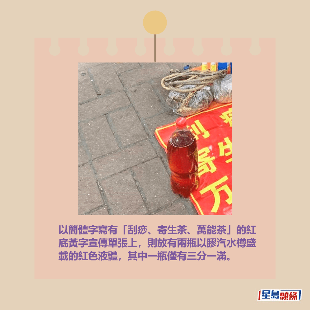 以簡體字寫有「刮痧、寄生茶、萬能茶」的紅 底黃字宣傳單張上,則放有兩瓶以膠汽水樽盛 載的紅色液體,其中一瓶僅有三分一滿。網上截圖 以簡體字寫有「刮痧、寄生茶、萬能茶」的紅 底黃字宣傳單張上,則放有兩瓶以膠汽水樽盛 載的紅色液體,其中一瓶僅有三分一滿。網上截圖