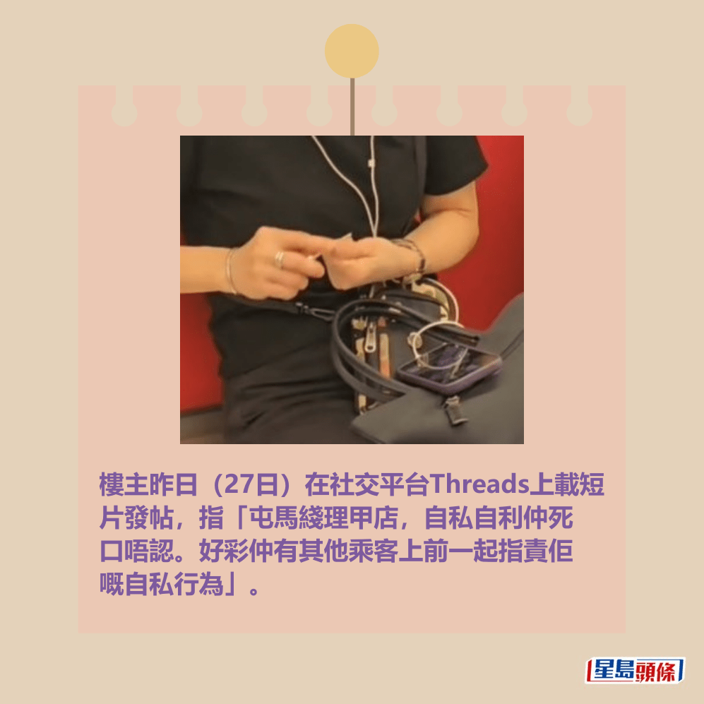 樓主昨日(27日)在社交平台Threads上載短 片發帖,指「屯馬綫理甲店,自私自利仲死 口唔認。好彩仲有其他乘客上前一起指責佢 嘅自私行為」。Threads截圖 樓主昨日(27日)在社交平台Threads上載短 片發帖,指「屯馬綫理甲店,自私自利仲死 口唔認。好彩仲有其他乘客上前一起指責佢 嘅自私行為」。Threads截圖