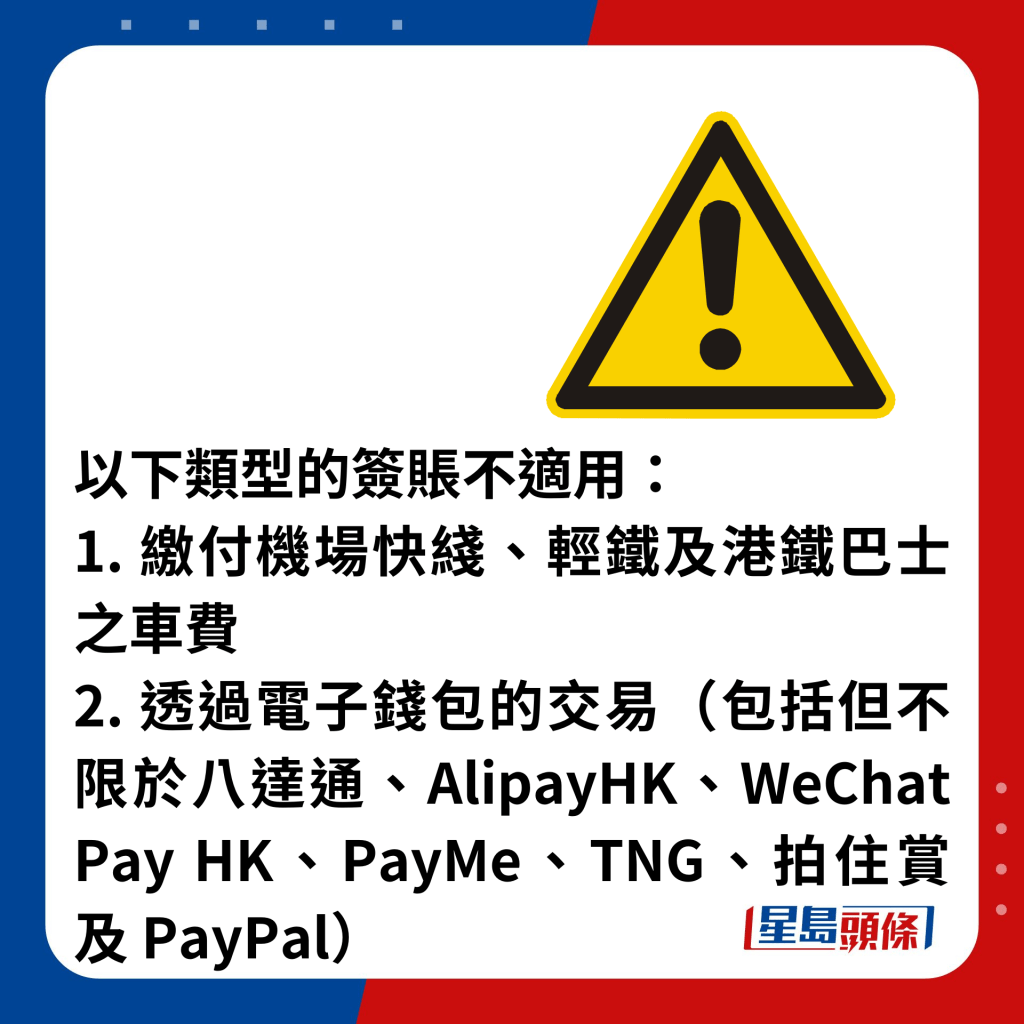 以下類型的簽賬不適用： 1. 繳付機場快綫、輕鐵及港鐵巴士之車費 2. 透過電子錢包的交易（包括但不限於八達通、AlipayHK、WeChat Pay HK、PayMe、TNG、拍住賞及 PayPal）