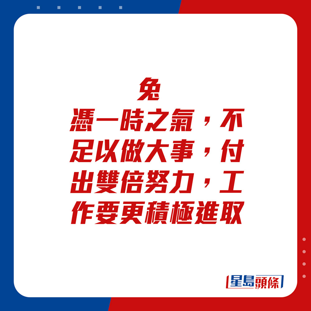 生肖运程 - 兔：凭一时之气，不足以做大事。付出双倍努力，工作要更积极进取。