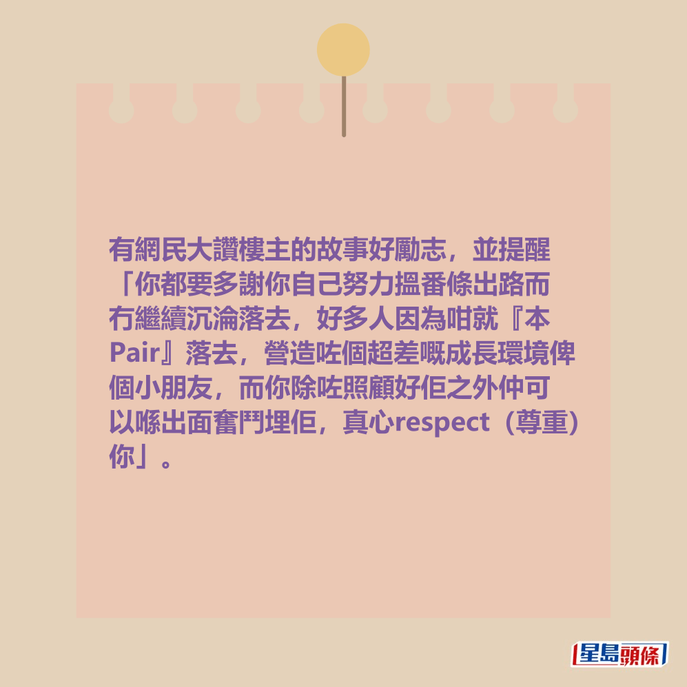 有網民大讚樓主的故事好勵志,並提醒 「你都要多謝你自己努力搵番條出路而 冇繼續沉淪落去,好多人因為咁就『本 Pair』落去,營造咗個超差嘅成長環境俾 個小朋友,而你除咗照顧好佢之外仲可 以喺出面奮鬥埋佢,真心respect(尊重) 你」。 有網民大讚樓主的故事好勵志,並提醒 「你都要多謝你自己努力搵番條出路而 冇繼續沉淪落去,好多人因為咁就『本 Pair』落去,營造咗個超差嘅成長環境俾 個小朋友,而你除咗照顧好佢之外仲可 以喺出面奮鬥埋佢,真心respect(尊重) 你」。