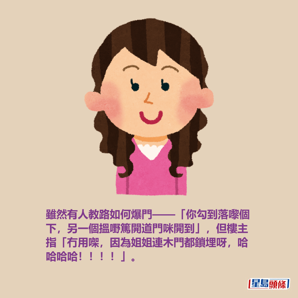 雖然有人教路如何爆門——「你勾到落嚟個 下,另一個搵嘢篤開道門咪開到」,但樓主 指「冇用㗎,因為姐姐連木門都鎖埋呀,哈 哈哈哈!!!!」。 雖然有人教路如何爆門——「你勾到落嚟個 下,另一個搵嘢篤開道門咪開到」,但樓主 指「冇用㗎,因為姐姐連木門都鎖埋呀,哈 哈哈哈!!!!」。