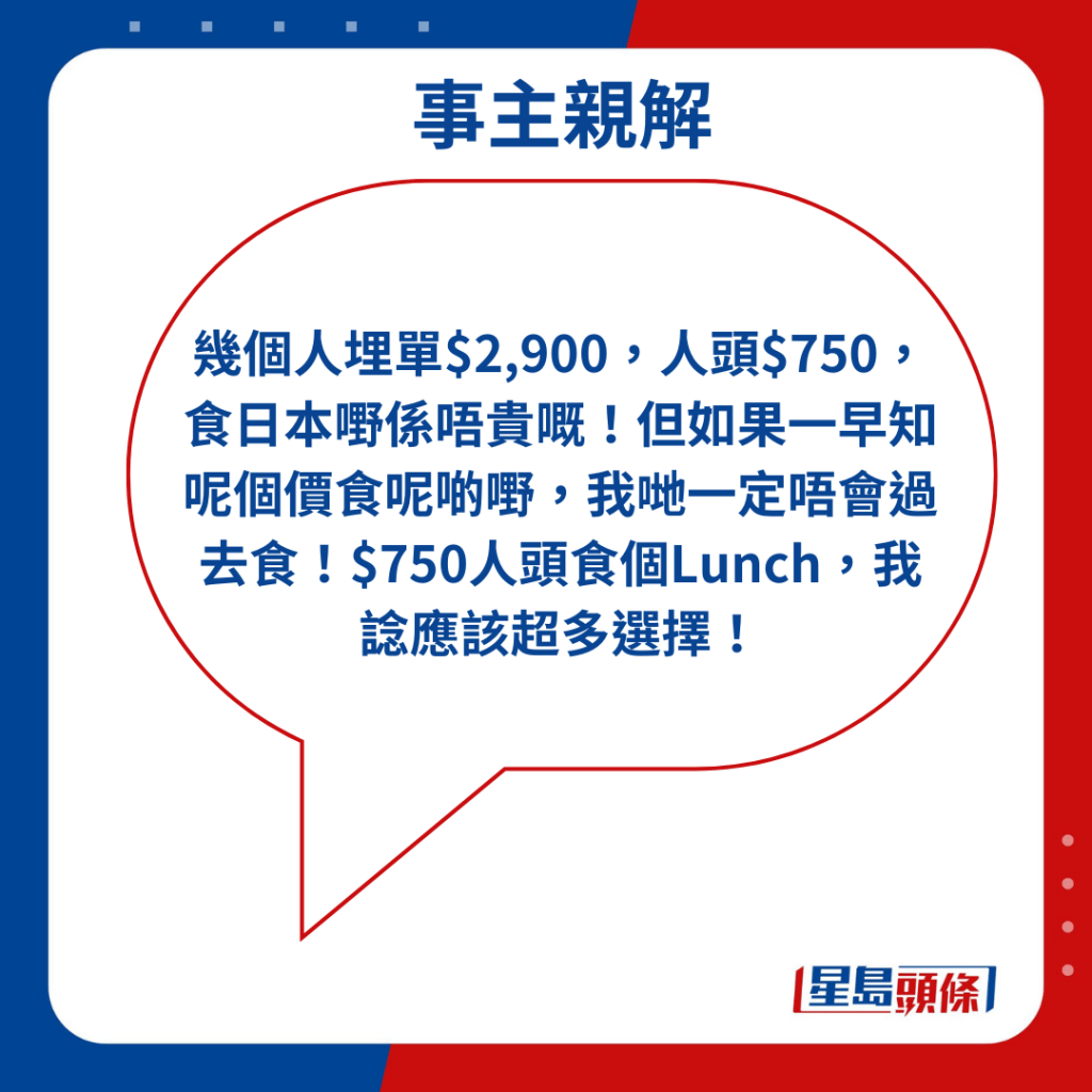 几个人埋单$2,900，人头$750，食日本嘢系唔贵嘅！但如果一早知呢个价食呢啲嘢，我哋一定唔会过去食！$750人头食个Lunch，我谂应该超多选择！