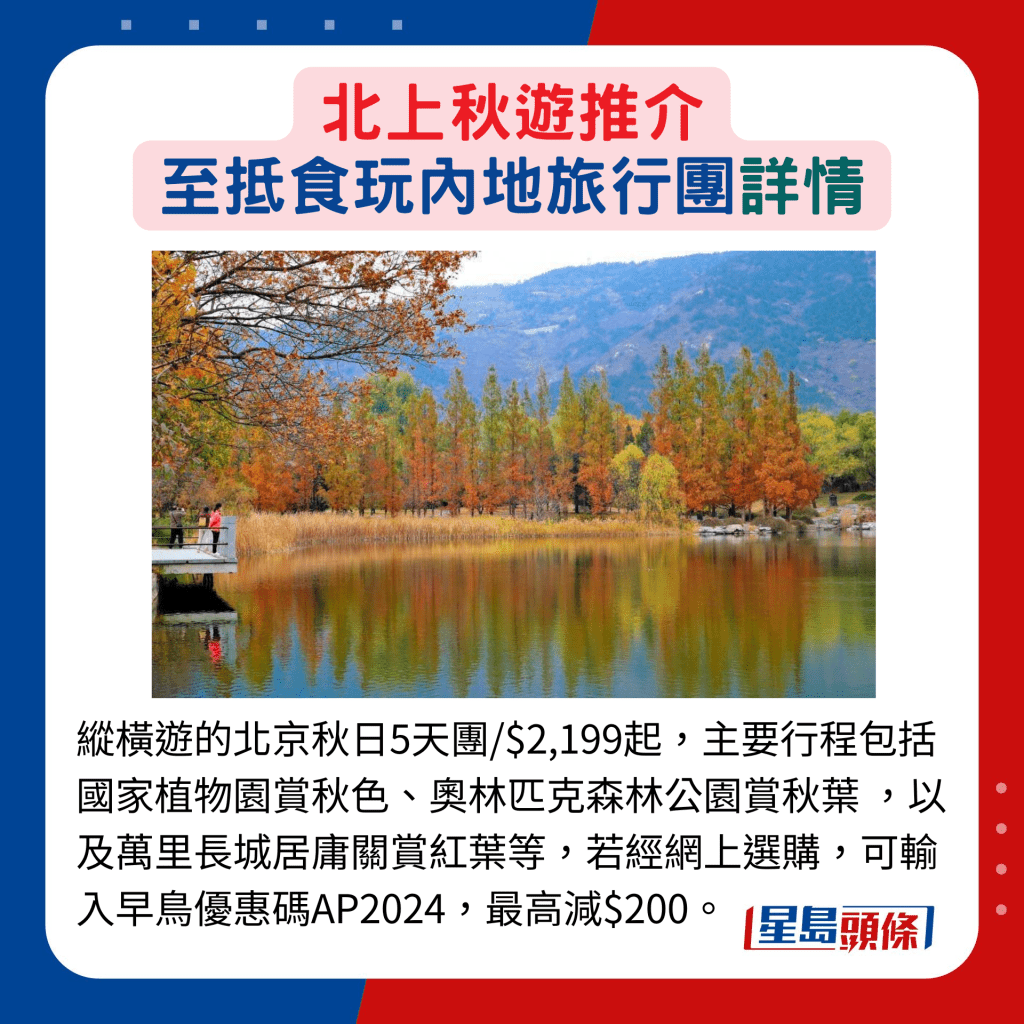 纵横游的北京秋日5天团/$2,199起，主要行程包括国家植物园赏秋色、奥林匹克森林公园赏秋叶 ，以及万里长城居庸关赏红叶等，若经网上选购，可输入早鸟优惠码AP2024，最高减$200。