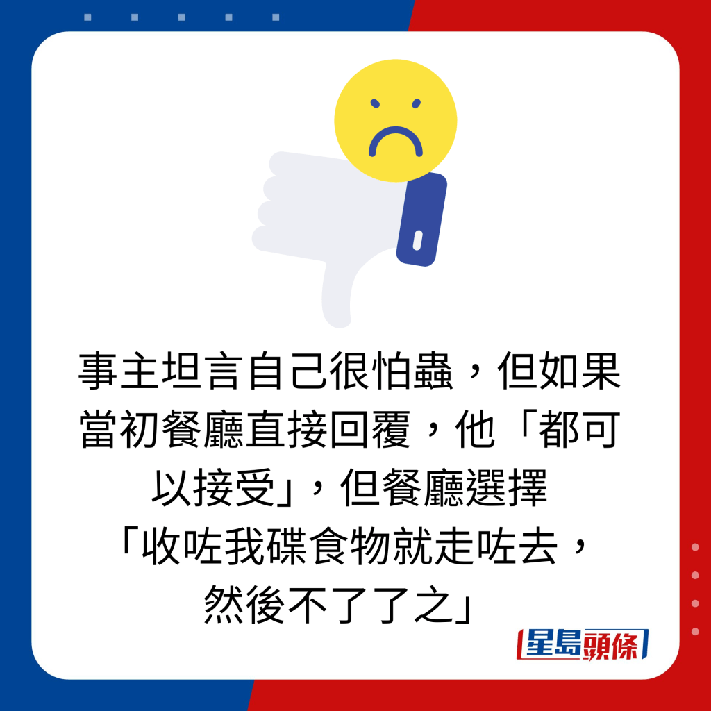 事主坦言自己很怕虫，但如果当初餐厅直接回覆，他「都可以接受」，但餐厅选择 「收咗我碟食物就走咗去， 然后不了了之」