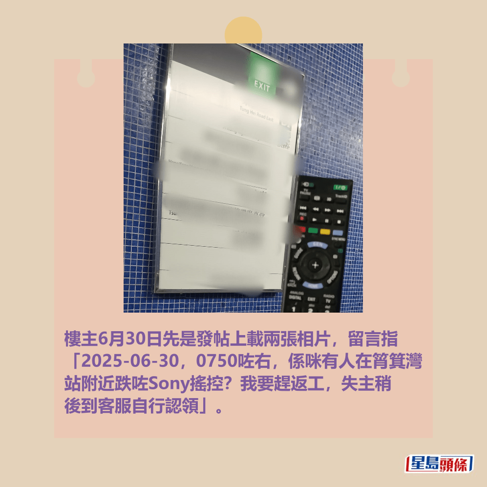 樓主6月30日先是發帖上載兩張相片,留言指 「2025-06-30,0750咗右,係咪有人在筲箕灣 站附近跌咗Sony搖控?我要趕返工,失主稍 後到客服自行認領」。fb「香港失物報失及認領群組」截圖 樓主6月30日先是發帖上載兩張相片,留言指 「2025-06-30,0750咗右,係咪有人在筲箕灣 站附近跌咗Sony搖控?我要趕返工,失主稍 後到客服自行認領」。fb「香港失物報失及認領群組」截圖