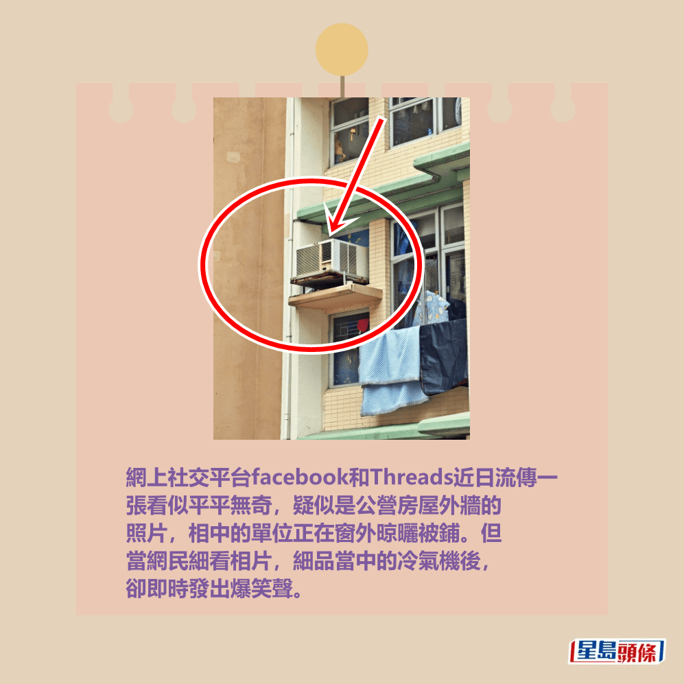 網上社交平台facebook和Threads近日流傳一 張看似平平無奇,疑似是公營房屋外牆的 照片,相中的單位正在窗外晾曬被鋪。但 當網民細看相片,細品當中的冷氣機後, 卻即時發出爆笑聲。fb「大埔 TAI PO」截圖 網上社交平台facebook和Threads近日流傳一 張看似平平無奇,疑似是公營房屋外牆的 照片,相中的單位正在窗外晾曬被鋪。但 當網民細看相片,細品當中的冷氣機後, 卻即時發出爆笑聲。fb「大埔 TAI PO」截圖