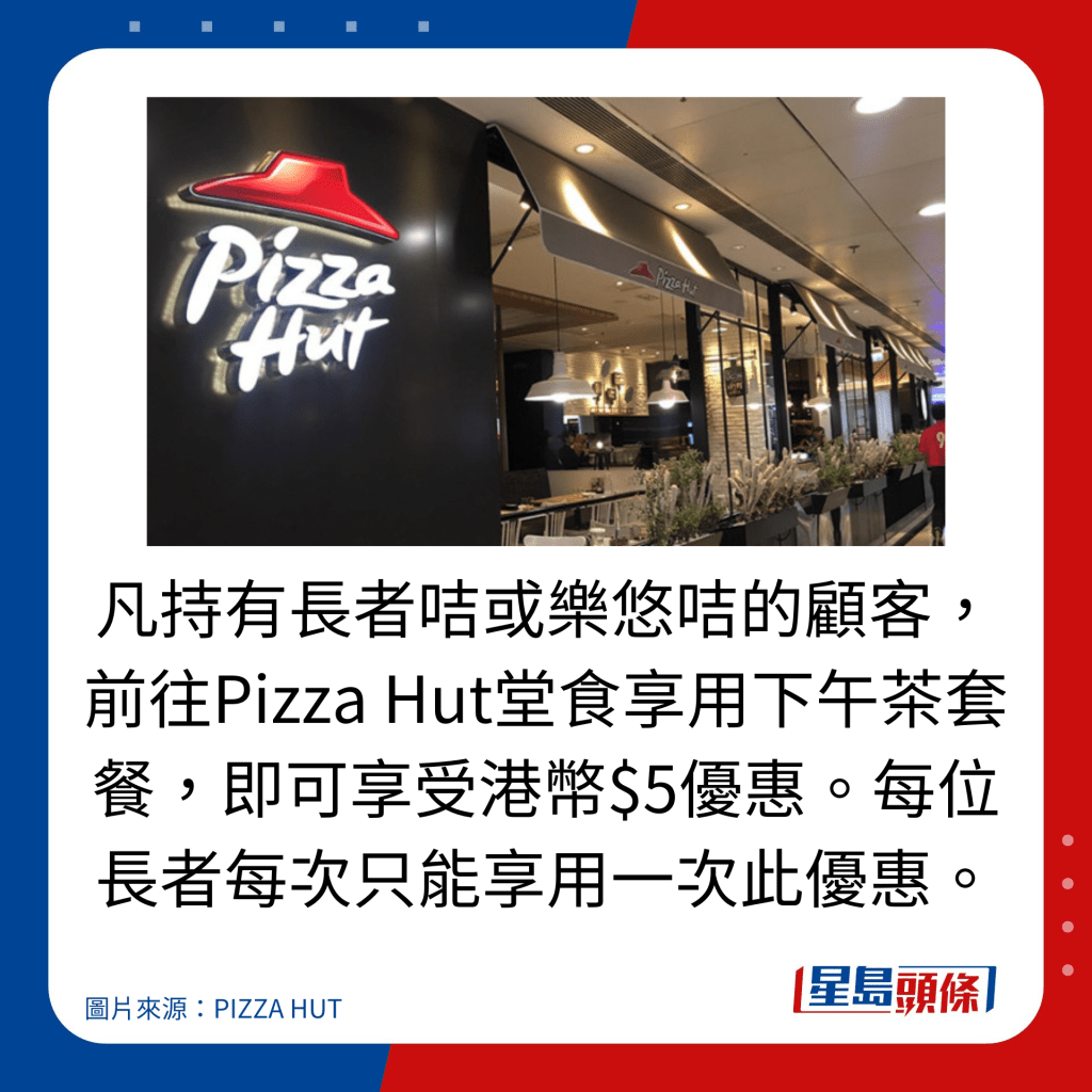 凡持有長者咭或樂悠咭的顧客,前往Pizza Hut堂食享用下午茶套餐,即可享受港幣$5優惠。每位長者每次只能享用一次此優惠。