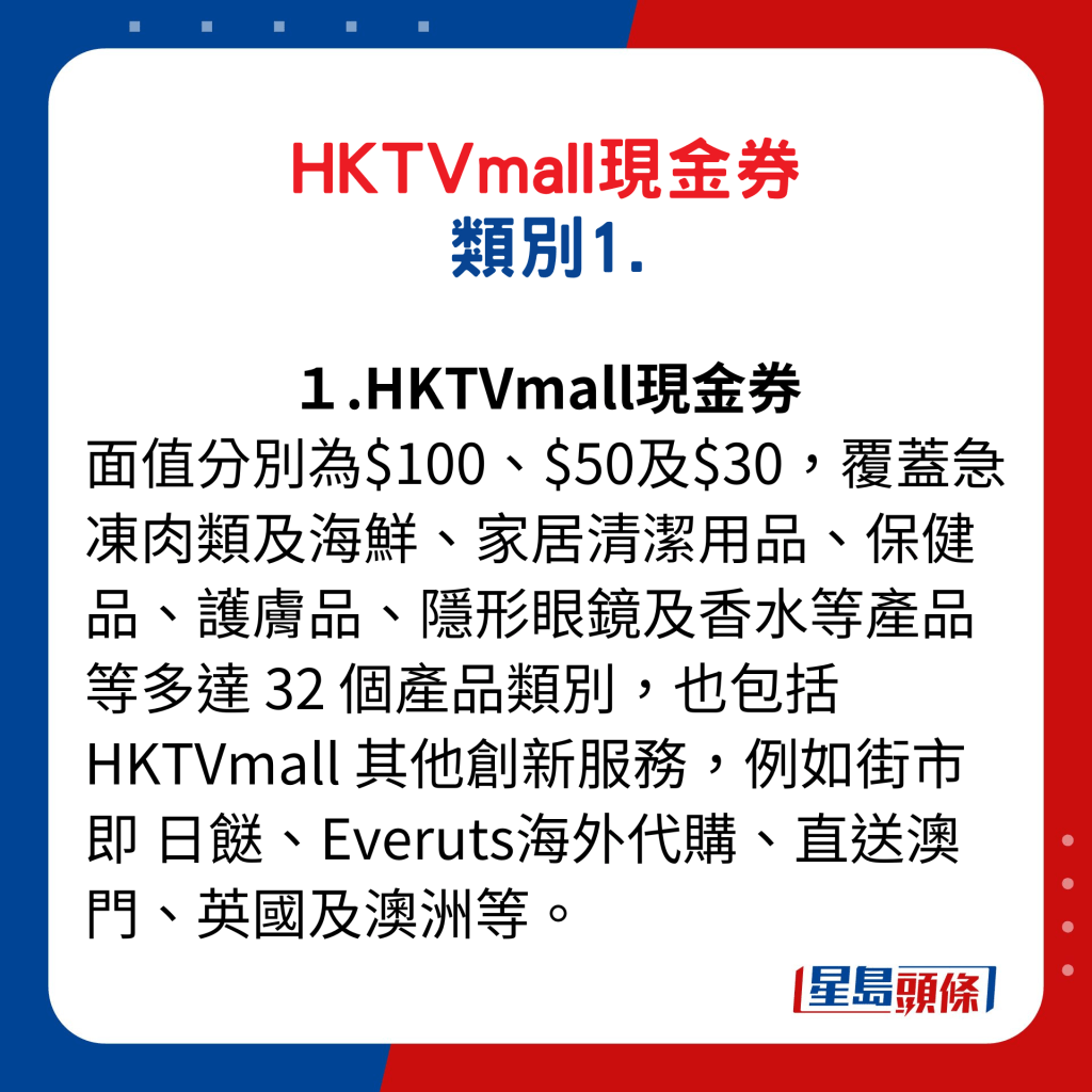 HKTVmall现金券类别1. HKTVmall现金券：分别为$100、$50及$30，覆盖急冻肉类及海鲜、家居清洁用品、保健品、护肤品、隐形眼镜及香水等产品等多达32个产品类别，也包括HKTVmall其他创新服务，例如街市即日餸、Everuts海外代购、直送澳门、英国及澳洲等。