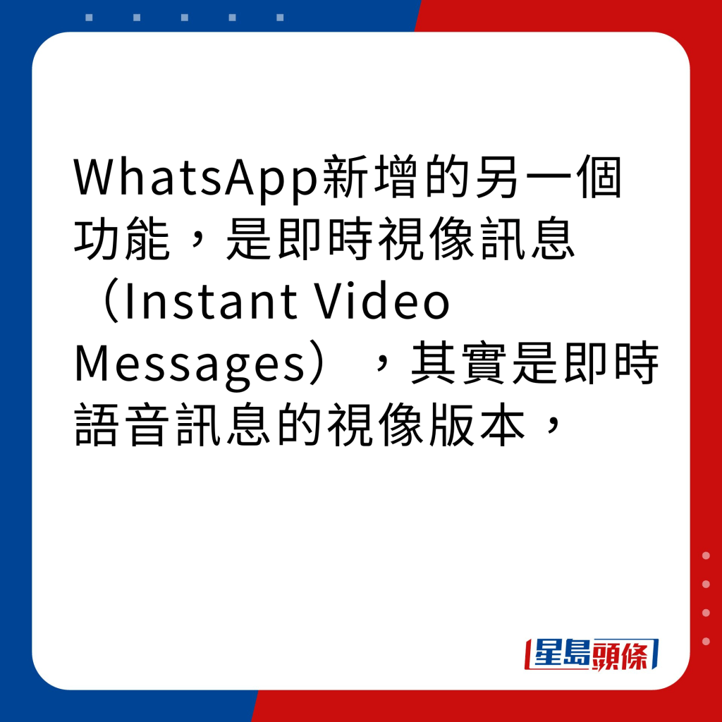 WhatsApp新功能｜4大新功能之3 即時視像訊息（Instant Video Messages）WhatsApp新增的另一個功能，是即時視像訊息（Instant Video Messages），其實是即時語音訊息的視像版本，