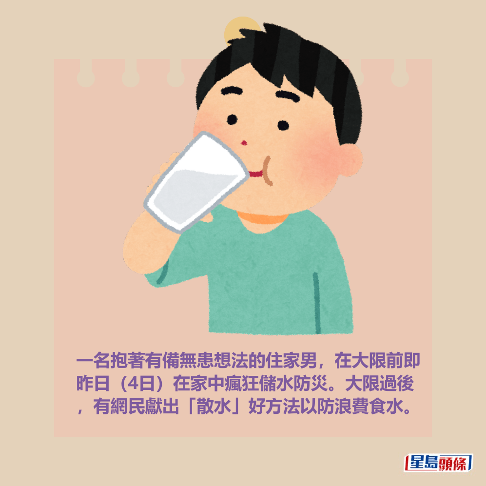 一名抱著有備無患想法的住家男,在大限前即 昨日(4日)在家中瘋狂儲水防災。大限過後 ,有網民獻出「散水」好方法以防浪費食水。 一名抱著有備無患想法的住家男,在大限前即 昨日(4日)在家中瘋狂儲水防災。大限過後 ,有網民獻出「散水」好方法以防浪費食水。