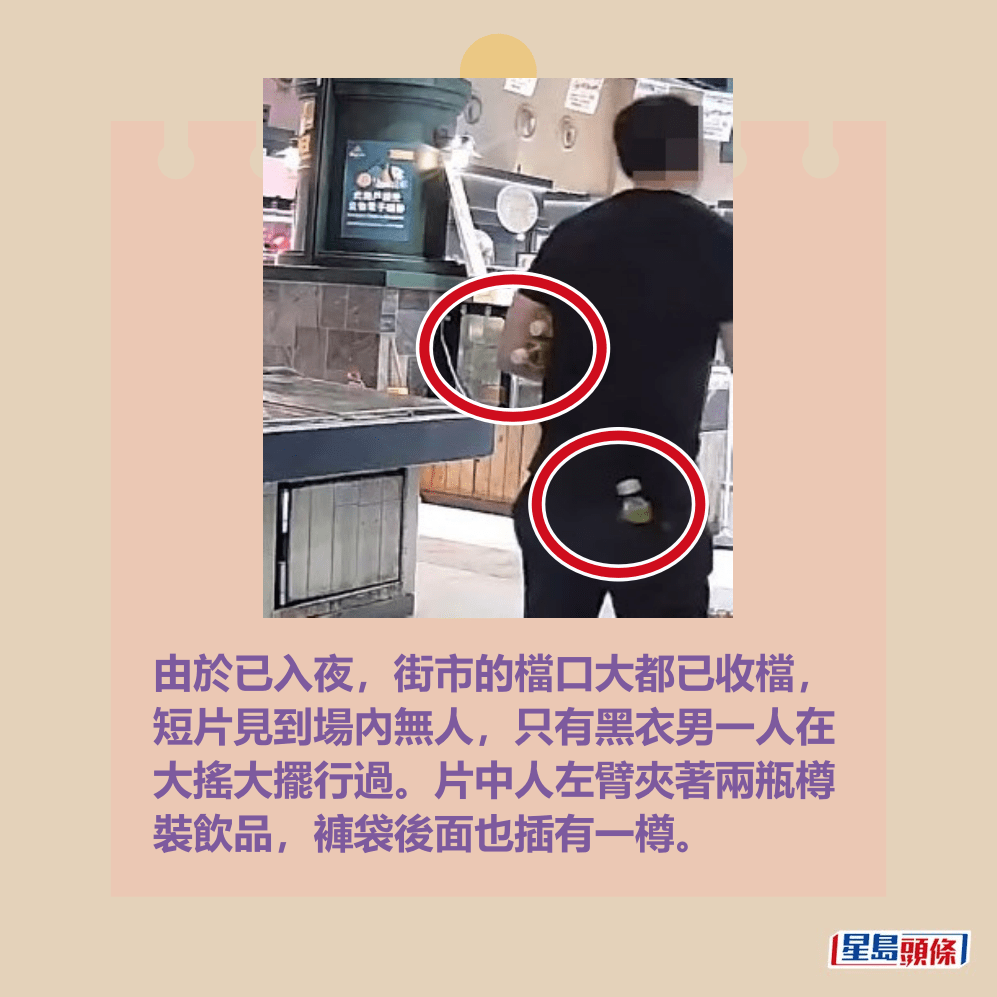 由於已入夜,街市的檔口大都已收檔, 短片見到場內無人,只有黑衣男一人在 大搖大擺行過。片中人左臂夾著兩瓶樽 裝飲品,褲袋後面也插有一樽。fb「將軍澳主場」截圖 由於已入夜,街市的檔口大都已收檔, 短片見到場內無人,只有黑衣男一人在 大搖大擺行過。片中人左臂夾著兩瓶樽 裝飲品,褲袋後面也插有一樽。fb「將軍澳主場」截圖