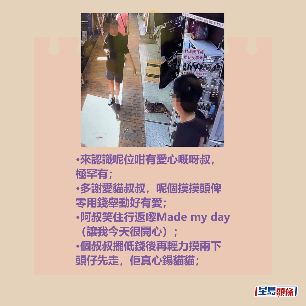 •來認識呢位咁有愛心嘅呀叔, 極罕有; •多謝愛貓叔叔,呢個摸摸頭俾 零用錢舉動好有愛; •阿叔笑住行返嚟Made my day (讓我今天很開心); •個叔叔擺低錢後再輕力摸兩下 頭仔先走,佢真心錫貓貓;Threads截圖 •來認識呢位咁有愛心嘅呀叔, 極罕有; •多謝愛貓叔叔,呢個摸摸頭俾 零用錢舉動好有愛; •阿叔笑住行返嚟Made my day (讓我今天很開心); •個叔叔擺低錢後再輕力摸兩下 頭仔先走,佢真心錫貓貓;Threads截圖