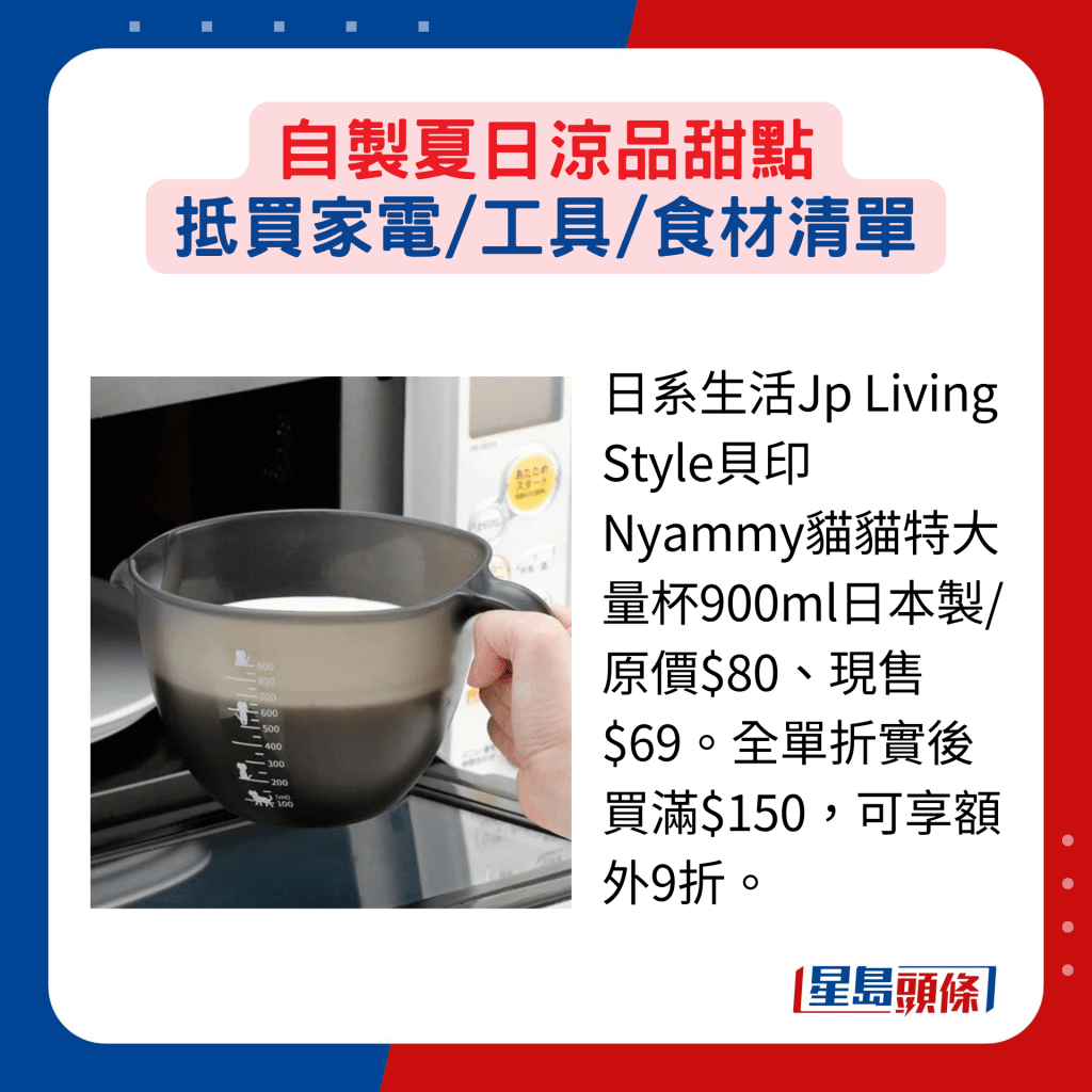 日系生活Jp Living Style貝印Nyammy貓貓特大量杯900ml日本製/原價$80、現售$69。全單折實後買滿$150，可享額外9折。