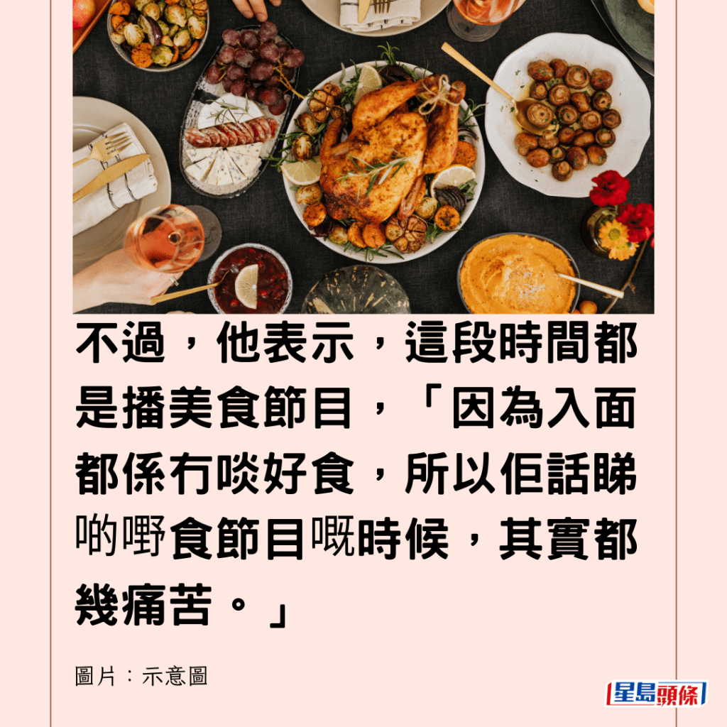  不過，他表示，這段時間都是播美食節目，「因為入面都係冇啖好食，所以佢話睇啲嘢食節目嘅時候，其實都幾痛苦。」