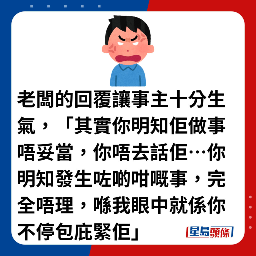 老闆的回覆讓事主十分生氣，「其實你明知佢做事唔妥當，你唔去話佢…你明知發生咗啲咁嘅事，完全唔理，喺我眼中就係你不停包庇緊佢」