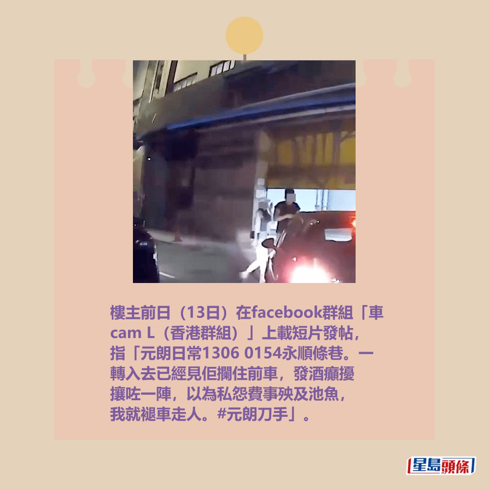 樓主前日(13日)在facebook群組「車 cam L(香港群組)」上載短片發帖, 指「元朗日常1306 0154永順條巷。一 轉入去已經見佢攔住前車,發酒癲擾 攘咗一陣,以為私怨費事殃及池魚, 我就褪車走人。#元朗刀手」。fb「車cam L(香港群組)」截圖 樓主前日(13日)在facebook群組「車 cam L(香港群組)」上載短片發帖, 指「元朗日常1306 0154永順條巷。一 轉入去已經見佢攔住前車,發酒癲擾 攘咗一陣,以為私怨費事殃及池魚, 我就褪車走人。#元朗刀手」。fb「車cam L(香港群組)」截圖